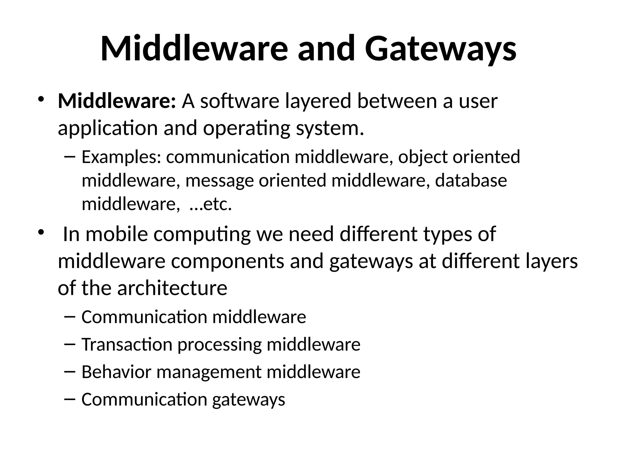 Middleware and Gateways
• Middleware: A software layered between a user
application and operating system.
– Examples: communication middleware, object oriented
middleware, message oriented middleware, database
middleware, …etc.
• In mobile computing we need different types of
middleware components and gateways at different layers
of the architecture
– Communication middleware
– Transaction processing middleware
– Behavior management middleware
– Communication gateways
 