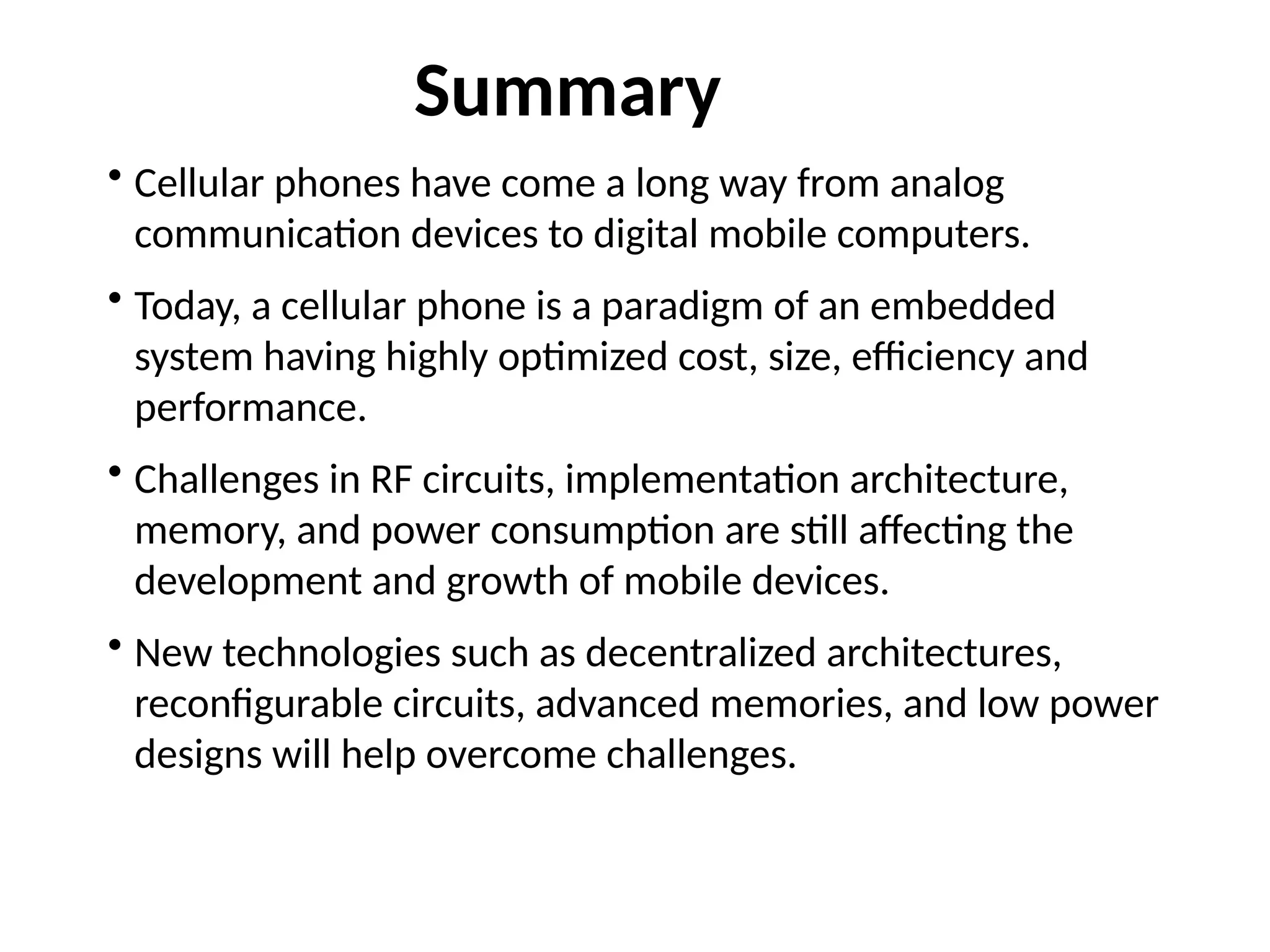 • Cellular phones have come a long way from analog
communication devices to digital mobile computers.
• Today, a cellular phone is a paradigm of an embedded
system having highly optimized cost, size, efficiency and
performance.
• Challenges in RF circuits, implementation architecture,
memory, and power consumption are still affecting the
development and growth of mobile devices.
• New technologies such as decentralized architectures,
reconfigurable circuits, advanced memories, and low power
designs will help overcome challenges.
Summary
 
