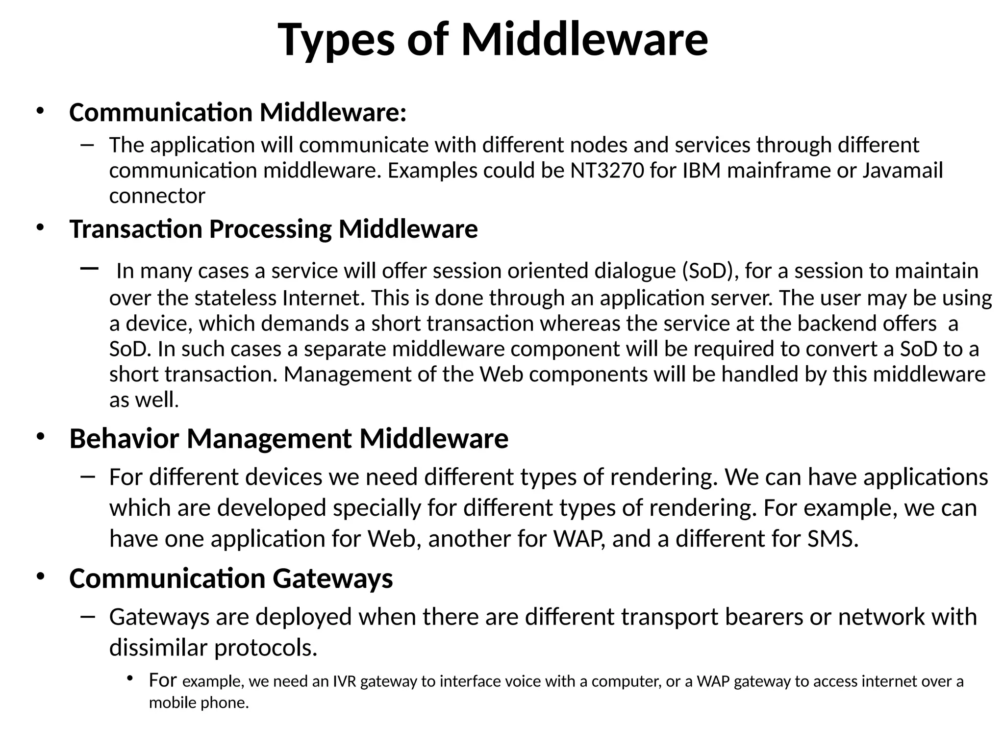 Types of Middleware
• Communication Middleware:
– The application will communicate with different nodes and services through different
communication middleware. Examples could be NT3270 for IBM mainframe or Javamail
connector
• Transaction Processing Middleware
– In many cases a service will offer session oriented dialogue (SoD), for a session to maintain
over the stateless Internet. This is done through an application server. The user may be using
a device, which demands a short transaction whereas the service at the backend offers a
SoD. In such cases a separate middleware component will be required to convert a SoD to a
short transaction. Management of the Web components will be handled by this middleware
as well.
• Behavior Management Middleware
– For different devices we need different types of rendering. We can have applications
which are developed specially for different types of rendering. For example, we can
have one application for Web, another for WAP, and a different for SMS.
• Communication Gateways
– Gateways are deployed when there are different transport bearers or network with
dissimilar protocols.
• For example, we need an IVR gateway to interface voice with a computer, or a WAP gateway to access internet over a
mobile phone.
 