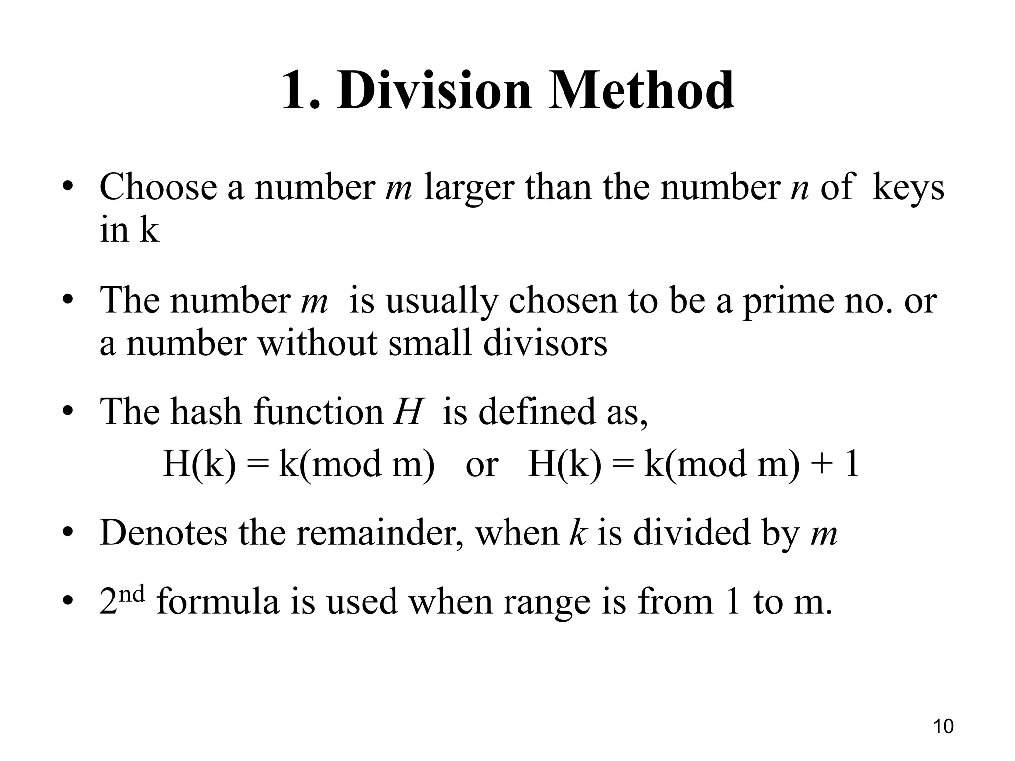 10
1. Division Method
• Choose a number m larger than the number n of keys
in k
• The number m is usually chosen to be a prime no. or
a number without small divisors
• The hash function H is defined as,
H(k) = k(mod m) or H(k) = k(mod m) + 1
• Denotes the remainder, when k is divided by m
• 2nd formula is used when range is from 1 to m.
 