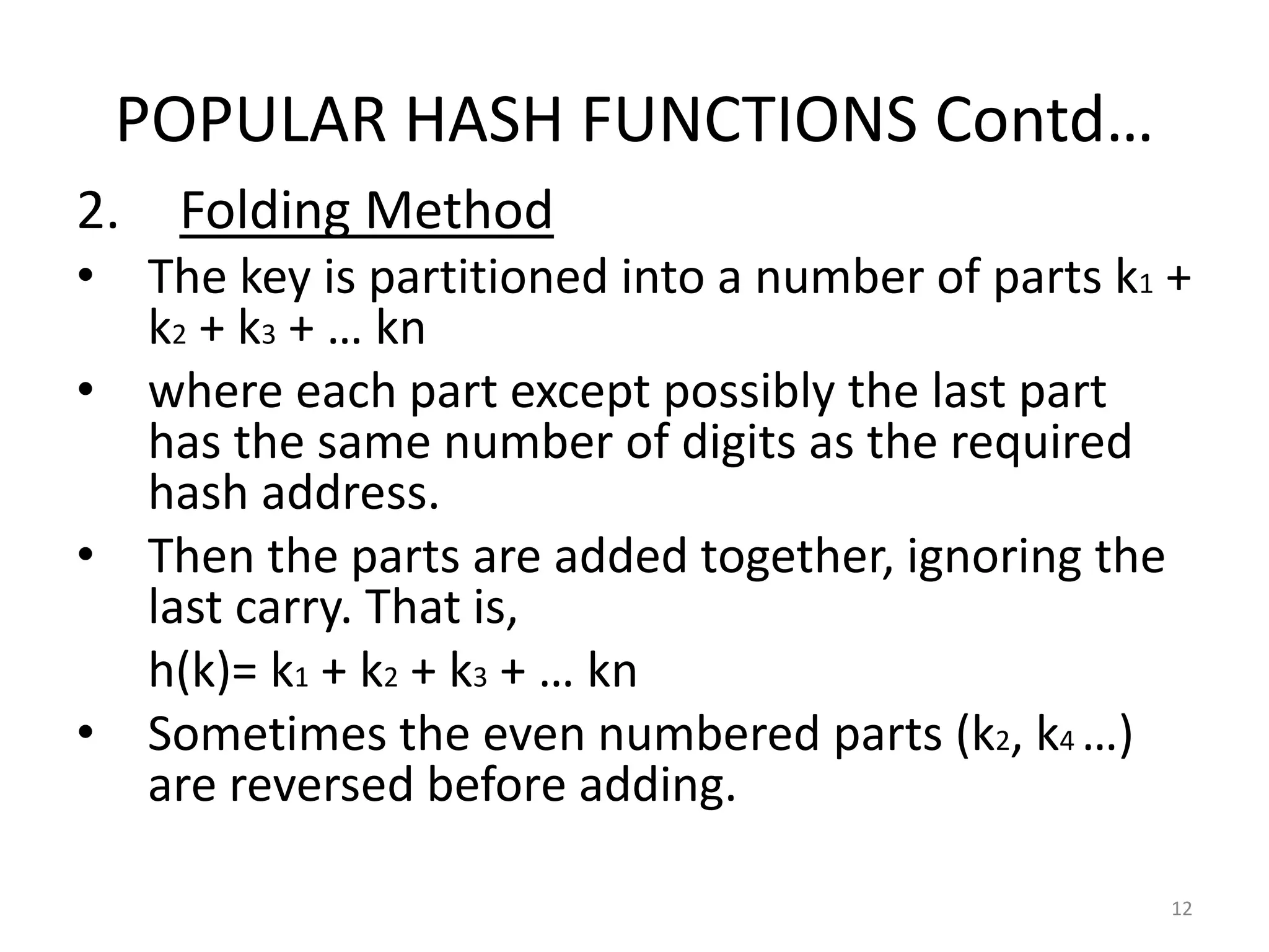 POPULAR HASH FUNCTIONS Contd…
2. Folding Method
• The key is partitioned into a number of parts k1 +
k2 + k3 + … kn
• where each part except possibly the last part
has the same number of digits as the required
hash address.
• Then the parts are added together, ignoring the
last carry. That is,
h(k)= k1 + k2 + k3 + … kn
• Sometimes the even numbered parts (k2, k4 …)
are reversed before adding.
12
 