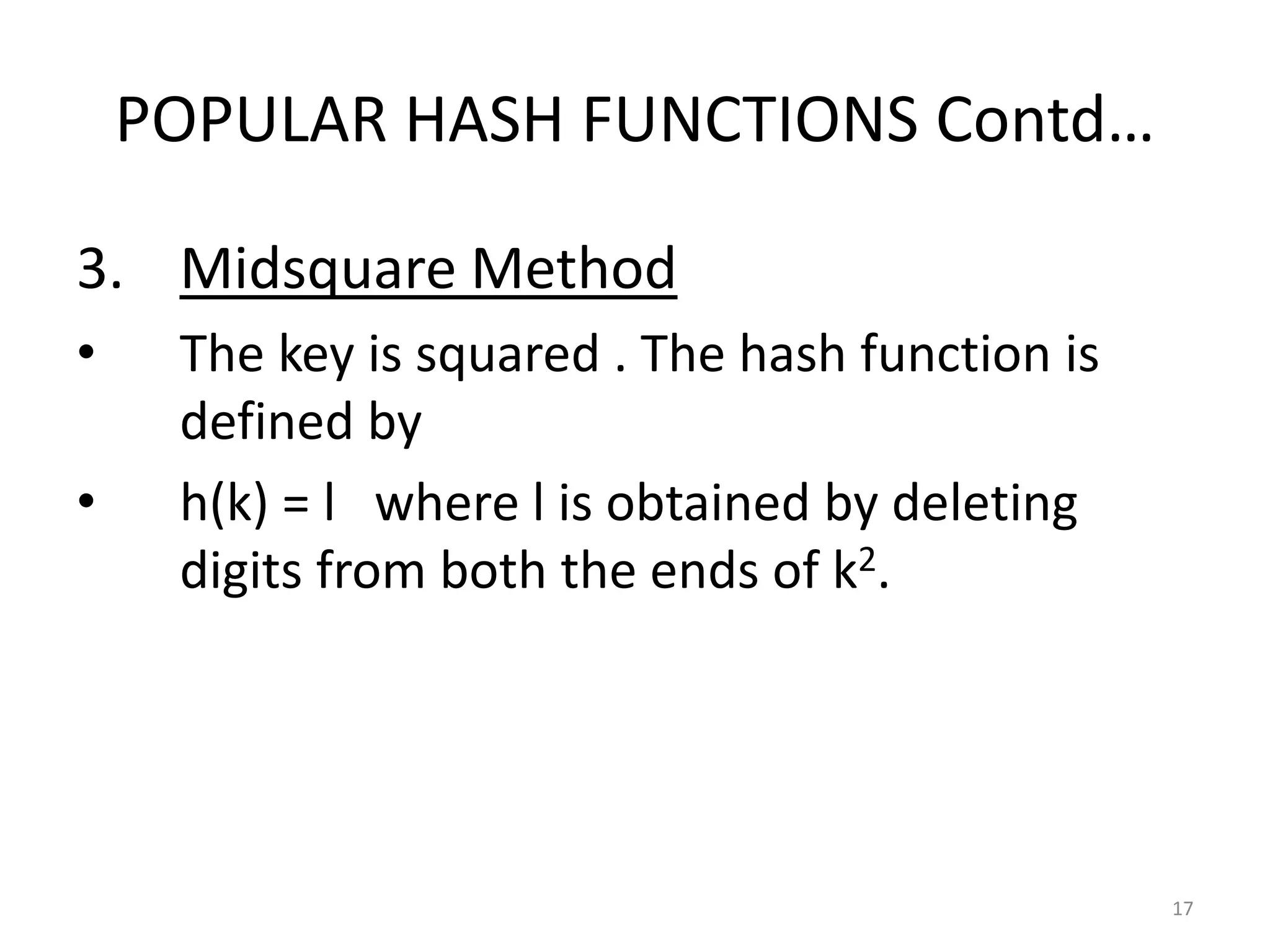 POPULAR HASH FUNCTIONS Contd…
3. Midsquare Method
• The key is squared . The hash function is
defined by
• h(k) = l where l is obtained by deleting
digits from both the ends of k2.
17
 