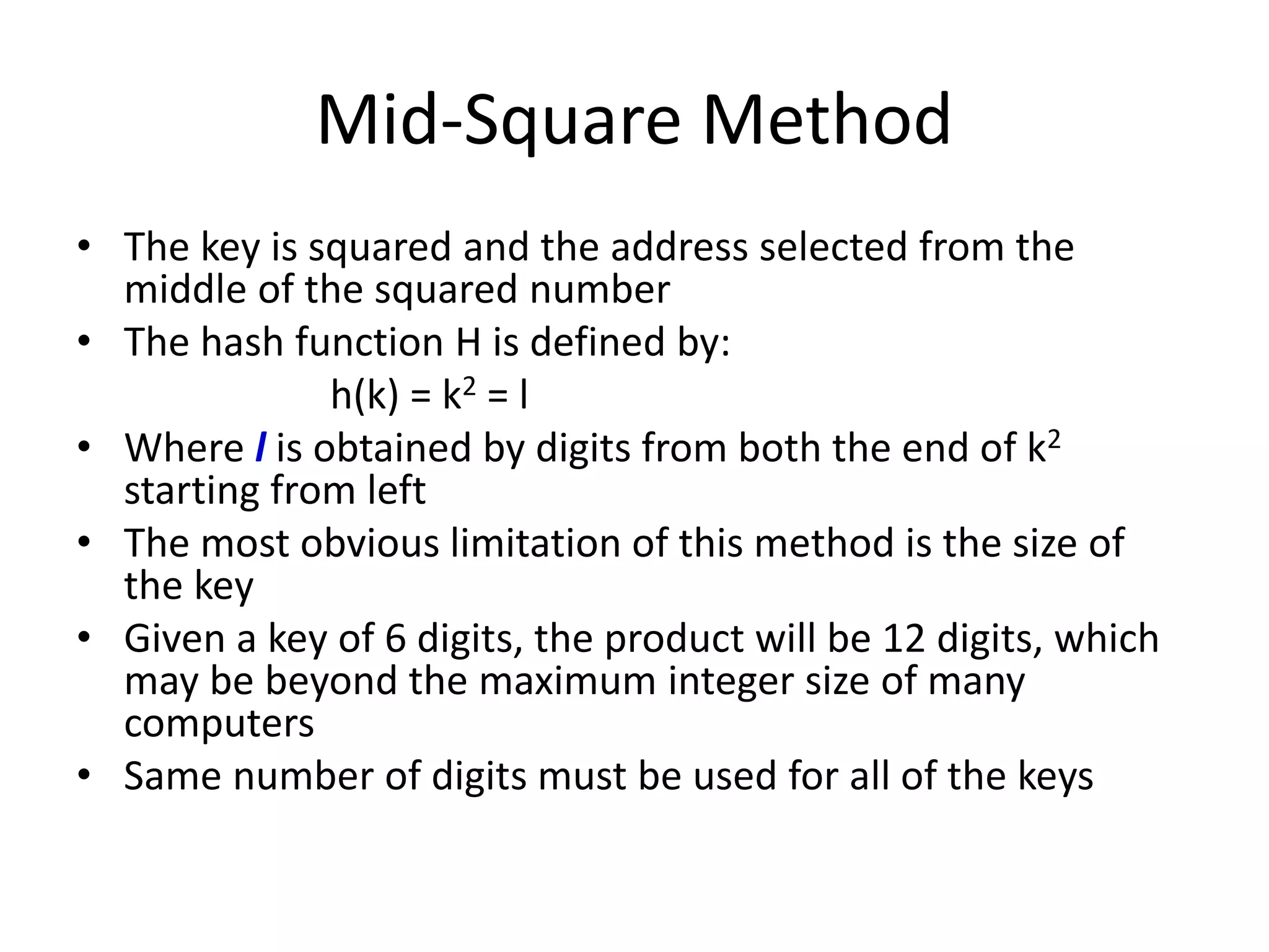 Mid-Square Method
• The key is squared and the address selected from the
middle of the squared number
• The hash function H is defined by:
h(k) = k2 = l
• Where l is obtained by digits from both the end of k2
starting from left
• The most obvious limitation of this method is the size of
the key
• Given a key of 6 digits, the product will be 12 digits, which
may be beyond the maximum integer size of many
computers
• Same number of digits must be used for all of the keys
 