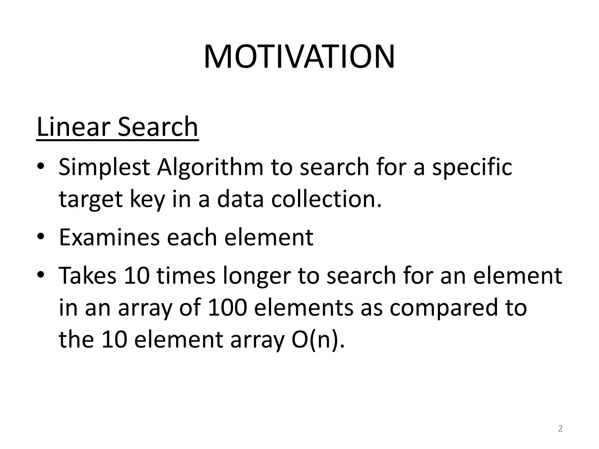 MOTIVATION
Linear Search
• Simplest Algorithm to search for a specific
target key in a data collection.
• Examines each element
• Takes 10 times longer to search for an element
in an array of 100 elements as compared to
the 10 element array O(n).
2
 