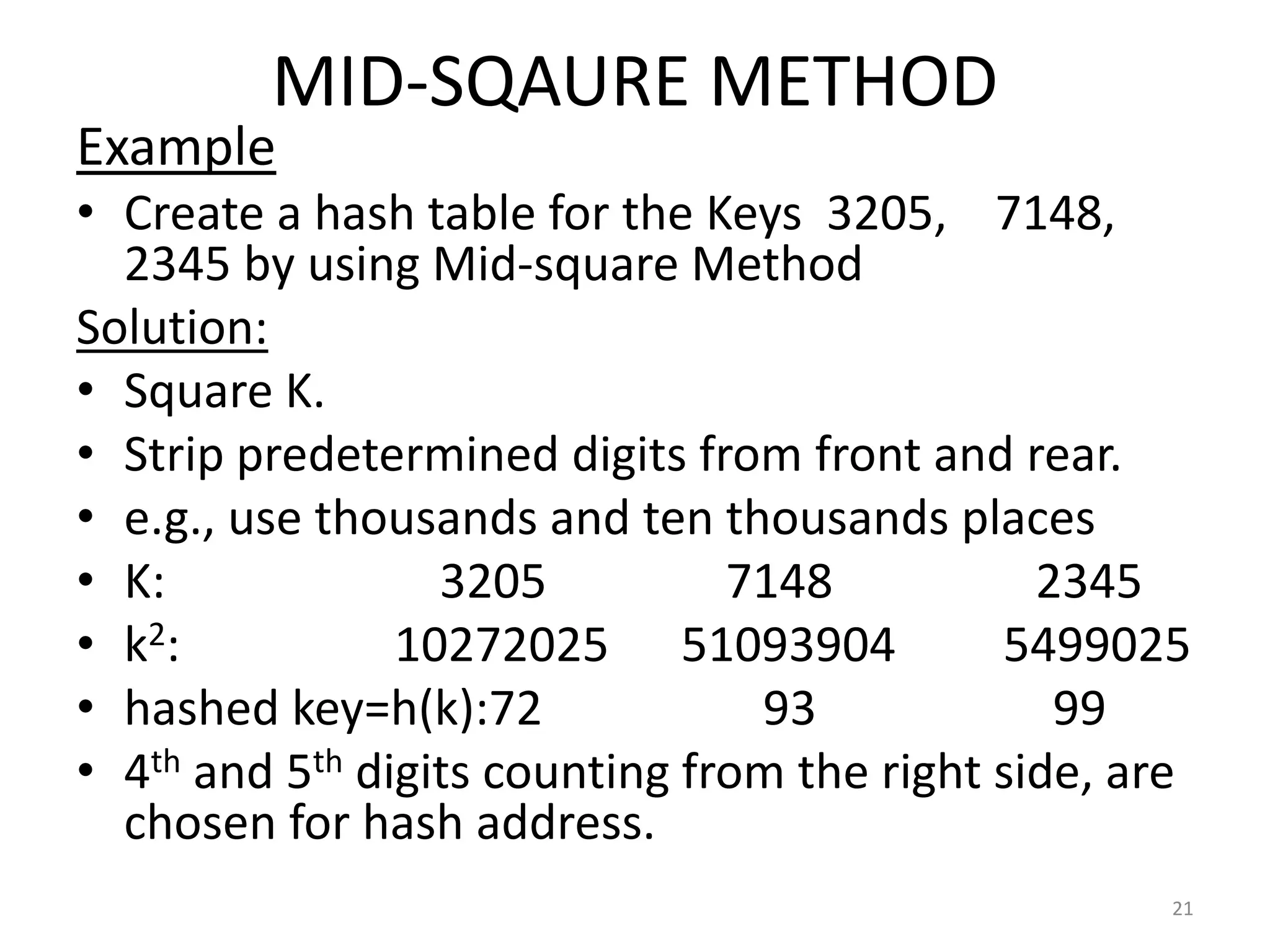 MID-SQAURE METHOD
Example
• Create a hash table for the Keys 3205, 7148,
2345 by using Mid-square Method
Solution:
• Square K.
• Strip predetermined digits from front and rear.
• e.g., use thousands and ten thousands places
• K: 3205 7148 2345
• k2: 10272025 51093904 5499025
• hashed key=h(k):72 93 99
• 4th and 5th digits counting from the right side, are
chosen for hash address.
21
 