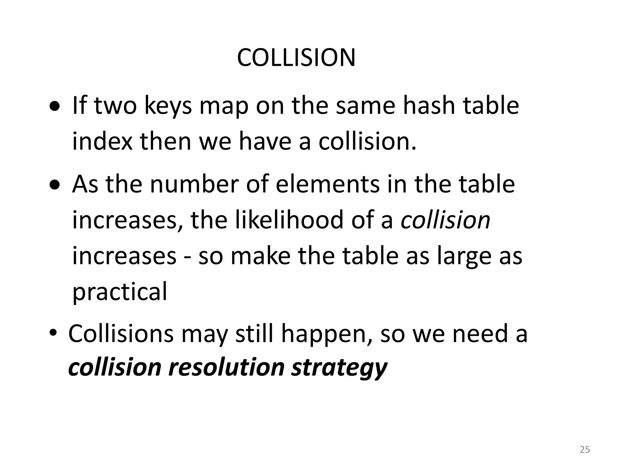 25
• If two keys map on the same hash table
index then we have a collision.
• As the number of elements in the table
increases, the likelihood of a collision
increases - so make the table as large as
practical
• Collisions may still happen, so we need a
collision resolution strategy
COLLISION
 