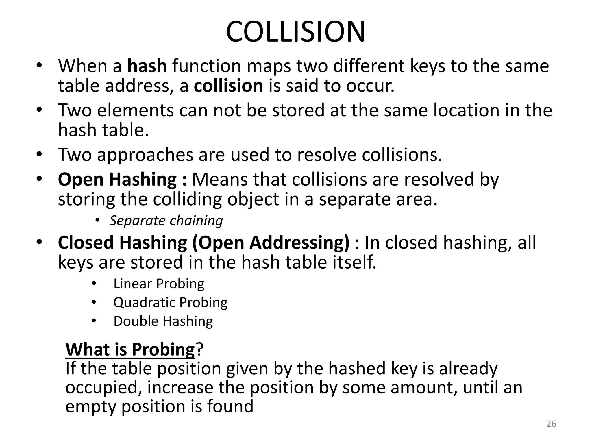 COLLISION
• When a hash function maps two different keys to the same
table address, a collision is said to occur.
• Two elements can not be stored at the same location in the
hash table.
• Two approaches are used to resolve collisions.
• Open Hashing : Means that collisions are resolved by
storing the colliding object in a separate area.
• Separate chaining
• Closed Hashing (Open Addressing) : In closed hashing, all
keys are stored in the hash table itself.
• Linear Probing
• Quadratic Probing
• Double Hashing
26
What is Probing?
If the table position given by the hashed key is already
occupied, increase the position by some amount, until an
empty position is found
 