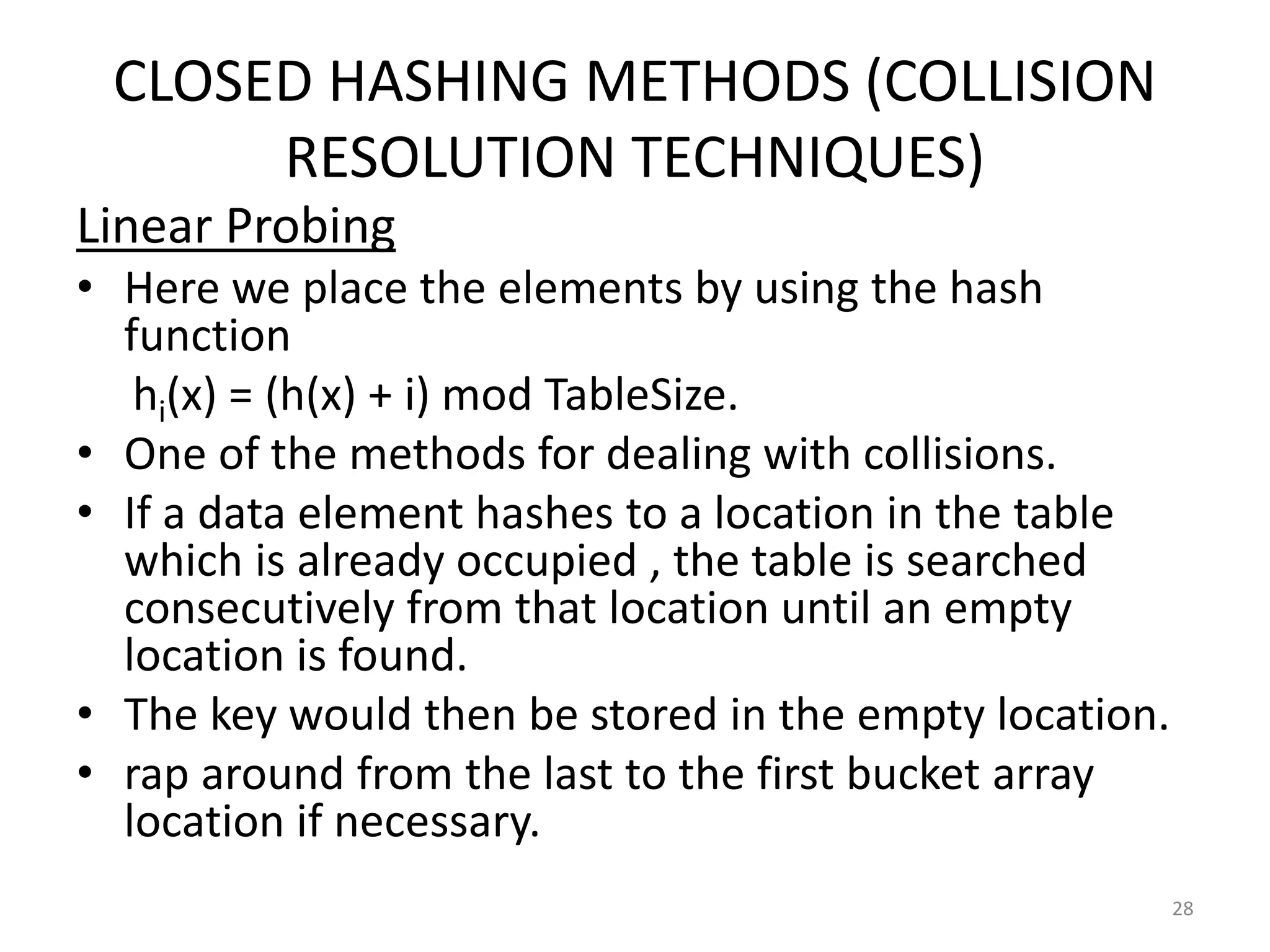 CLOSED HASHING METHODS (COLLISION
RESOLUTION TECHNIQUES)
Linear Probing
• Here we place the elements by using the hash
function
hi(x) = (h(x) + i) mod TableSize.
• One of the methods for dealing with collisions.
• If a data element hashes to a location in the table
which is already occupied , the table is searched
consecutively from that location until an empty
location is found.
• The key would then be stored in the empty location.
• rap around from the last to the first bucket array
location if necessary.
28
 