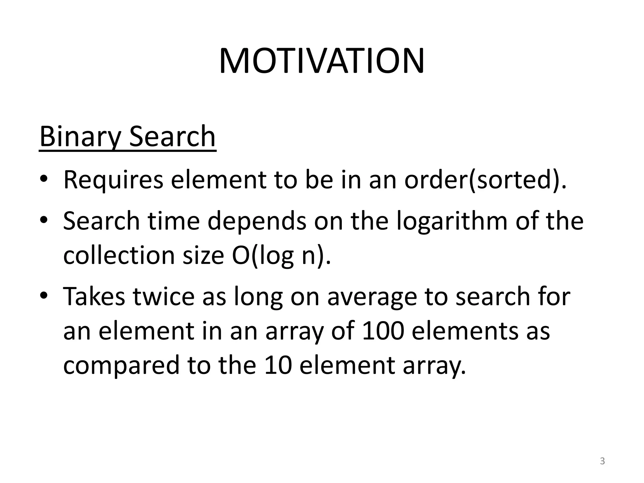 MOTIVATION
Binary Search
• Requires element to be in an order(sorted).
• Search time depends on the logarithm of the
collection size O(log n).
• Takes twice as long on average to search for
an element in an array of 100 elements as
compared to the 10 element array.
3
 