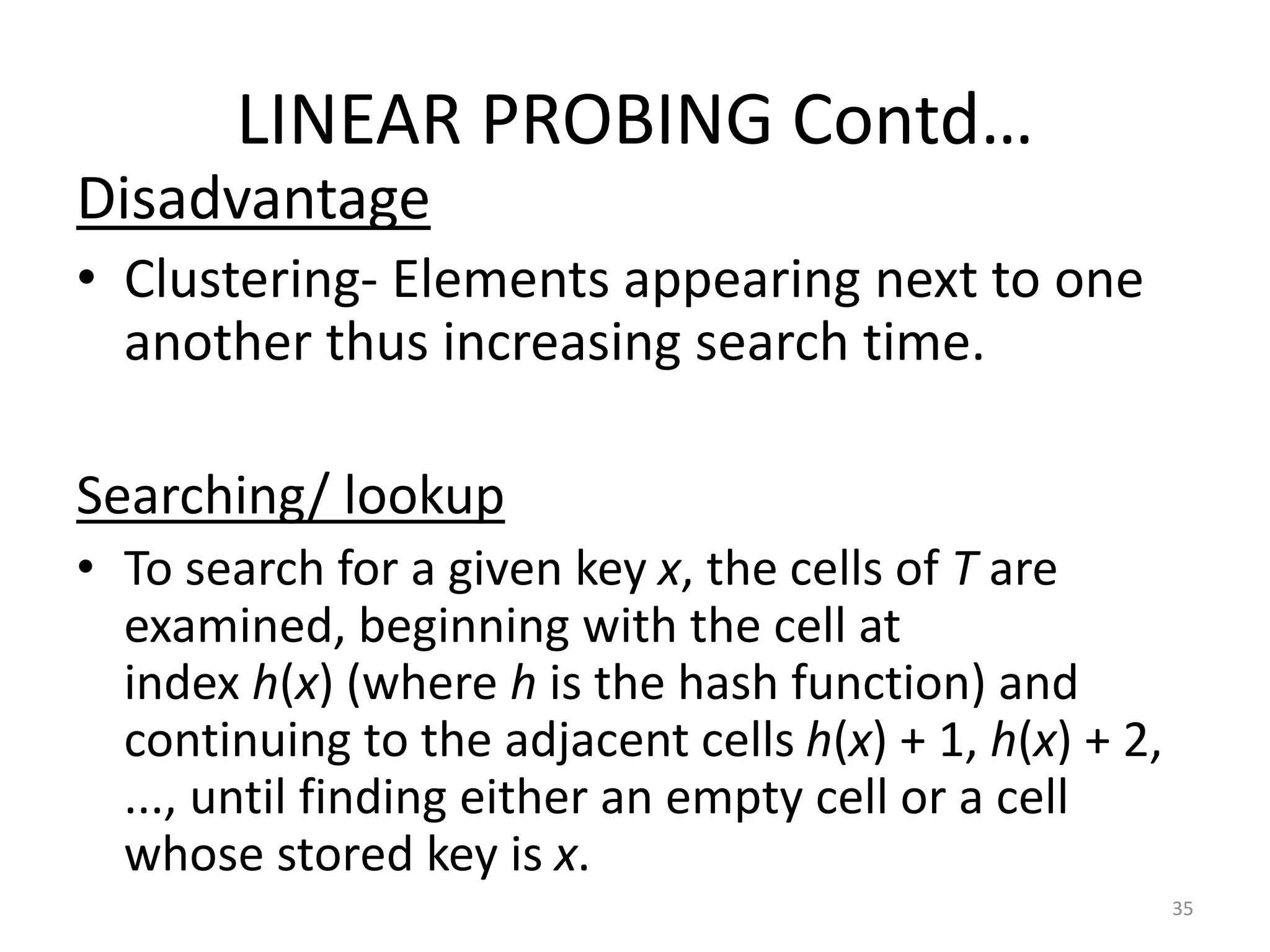 LINEAR PROBING Contd…
Disadvantage
• Clustering- Elements appearing next to one
another thus increasing search time.
Searching/ lookup
• To search for a given key x, the cells of T are
examined, beginning with the cell at
index h(x) (where h is the hash function) and
continuing to the adjacent cells h(x) + 1, h(x) + 2,
..., until finding either an empty cell or a cell
whose stored key is x.
35
 
