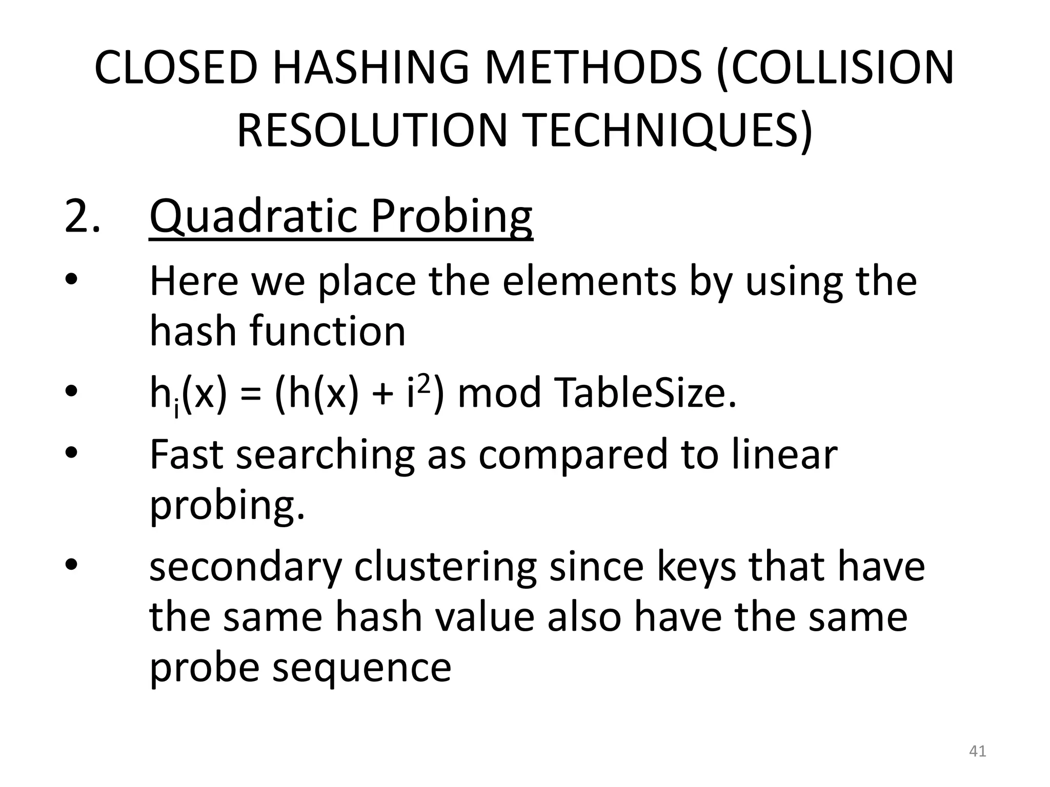 CLOSED HASHING METHODS (COLLISION
RESOLUTION TECHNIQUES)
2. Quadratic Probing
• Here we place the elements by using the
hash function
• hi(x) = (h(x) + i2) mod TableSize.
• Fast searching as compared to linear
probing.
• secondary clustering since keys that have
the same hash value also have the same
probe sequence
41
 