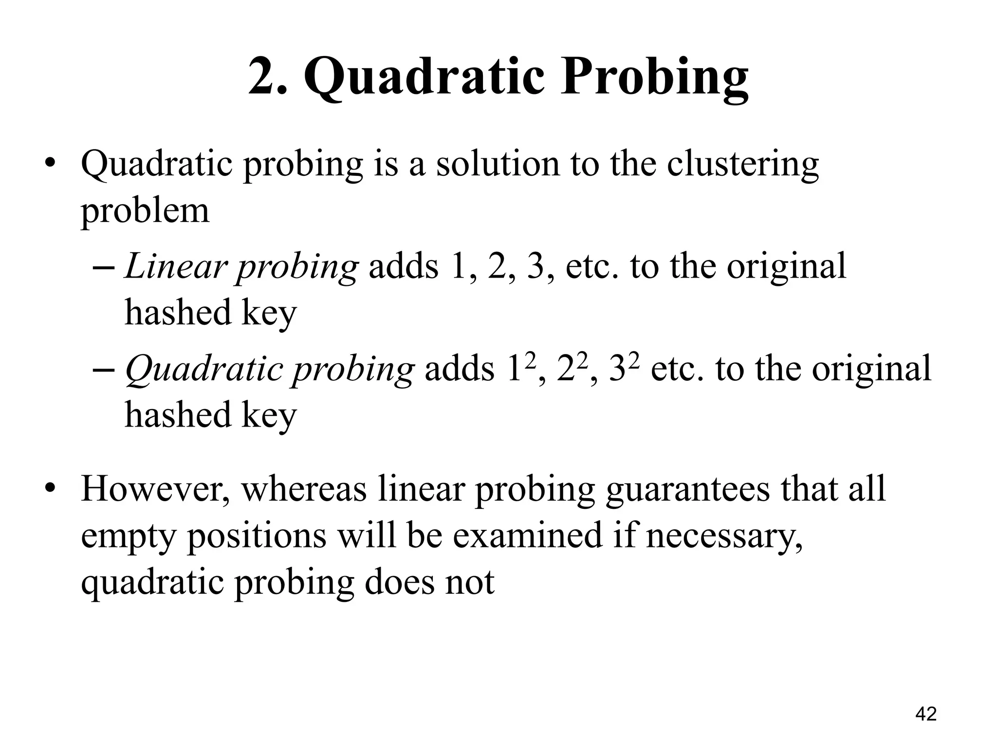 42
2. Quadratic Probing
• Quadratic probing is a solution to the clustering
problem
– Linear probing adds 1, 2, 3, etc. to the original
hashed key
– Quadratic probing adds 12, 22, 32 etc. to the original
hashed key
• However, whereas linear probing guarantees that all
empty positions will be examined if necessary,
quadratic probing does not
 