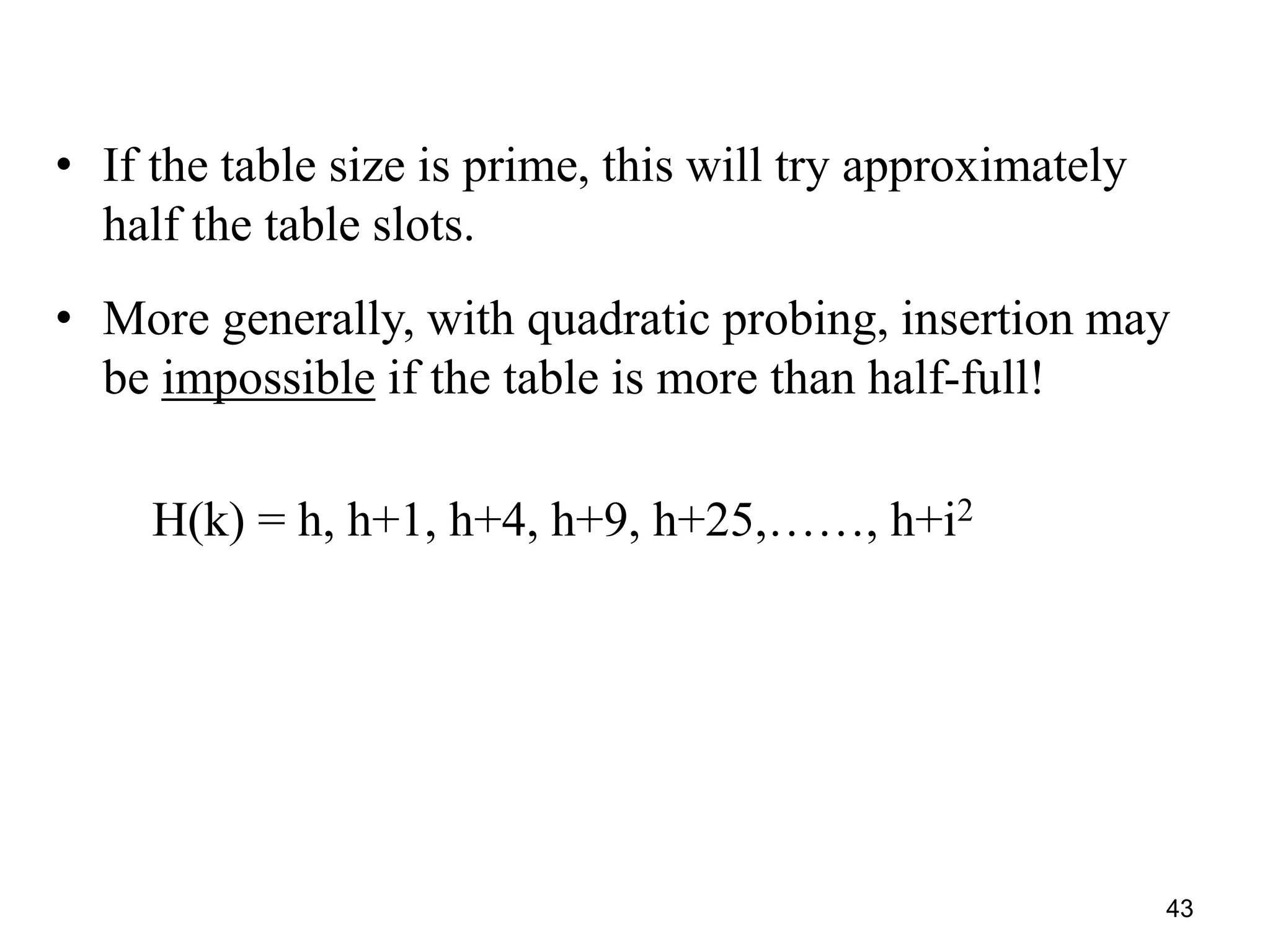 43
• If the table size is prime, this will try approximately
half the table slots.
• More generally, with quadratic probing, insertion may
be impossible if the table is more than half-full!
H(k) = h, h+1, h+4, h+9, h+25,……, h+i2
 