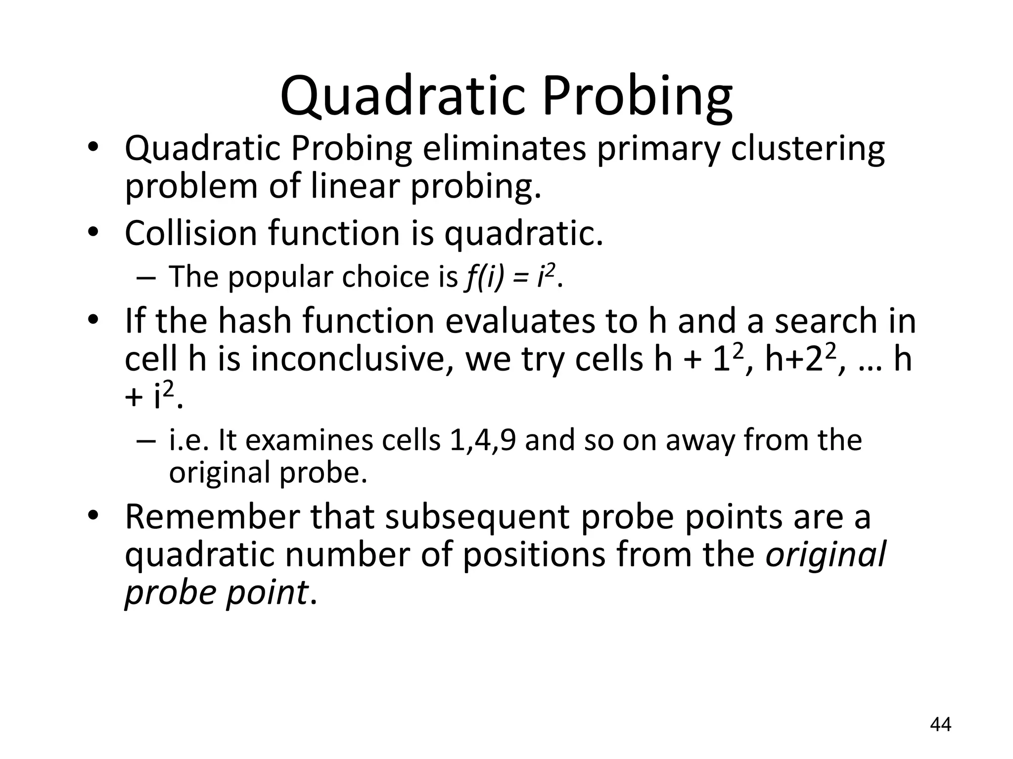 44
Quadratic Probing
• Quadratic Probing eliminates primary clustering
problem of linear probing.
• Collision function is quadratic.
– The popular choice is f(i) = i2.
• If the hash function evaluates to h and a search in
cell h is inconclusive, we try cells h + 12, h+22, … h
+ i2.
– i.e. It examines cells 1,4,9 and so on away from the
original probe.
• Remember that subsequent probe points are a
quadratic number of positions from the original
probe point.
 