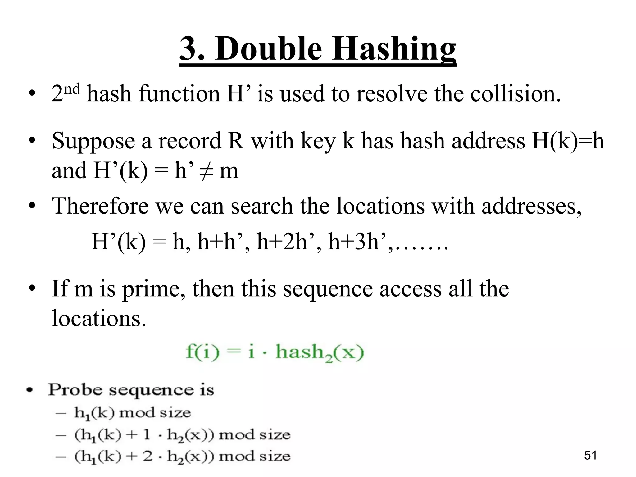 51
3. Double Hashing
• 2nd hash function H’ is used to resolve the collision.
• Suppose a record R with key k has hash address H(k)=h
and H’(k) = h’ ≠ m
• Therefore we can search the locations with addresses,
H’(k) = h, h+h’, h+2h’, h+3h’,…….
• If m is prime, then this sequence access all the
locations.
 