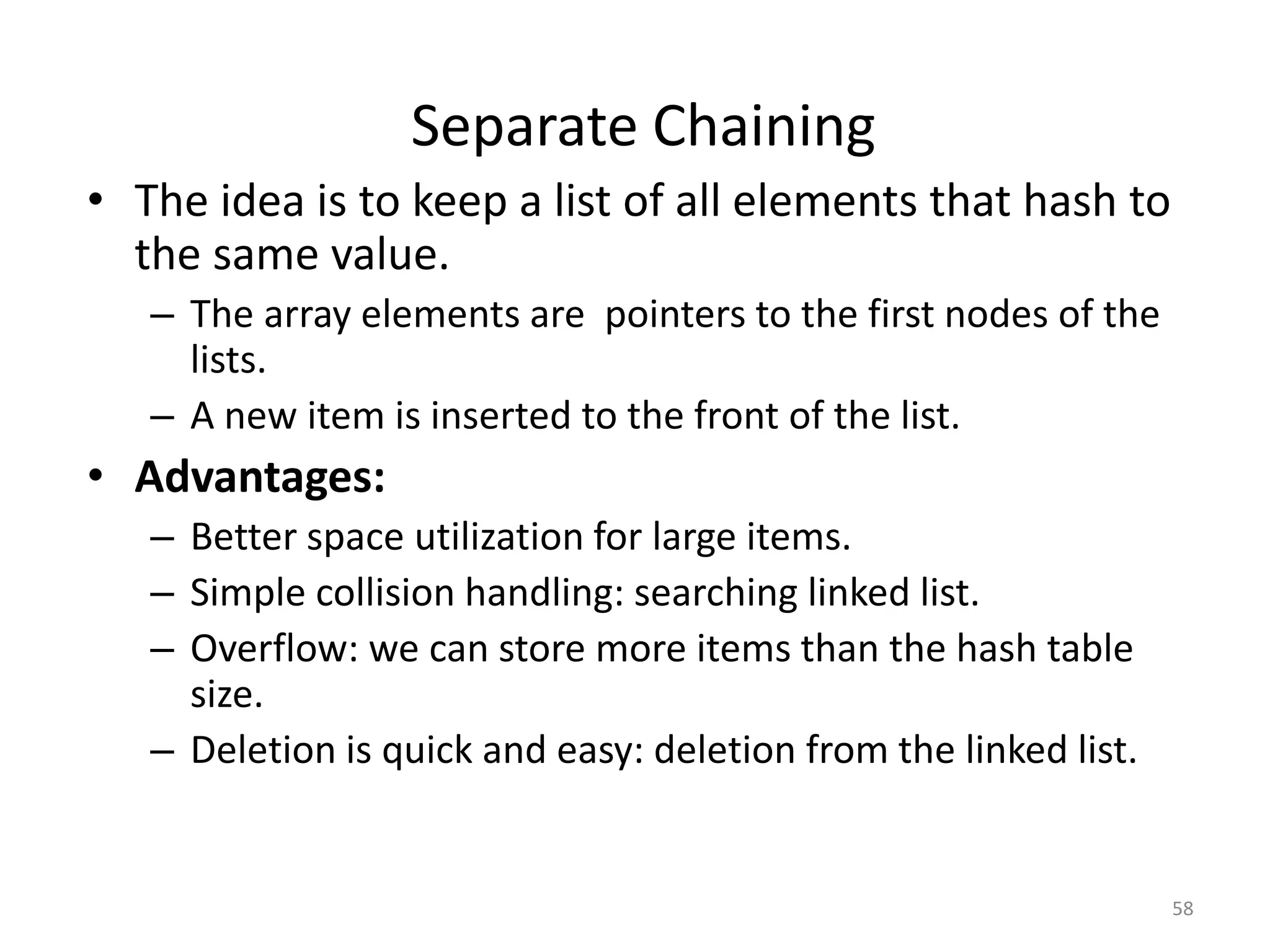 58
• The idea is to keep a list of all elements that hash to
the same value.
– The array elements are pointers to the first nodes of the
lists.
– A new item is inserted to the front of the list.
• Advantages:
– Better space utilization for large items.
– Simple collision handling: searching linked list.
– Overflow: we can store more items than the hash table
size.
– Deletion is quick and easy: deletion from the linked list.
Separate Chaining
 