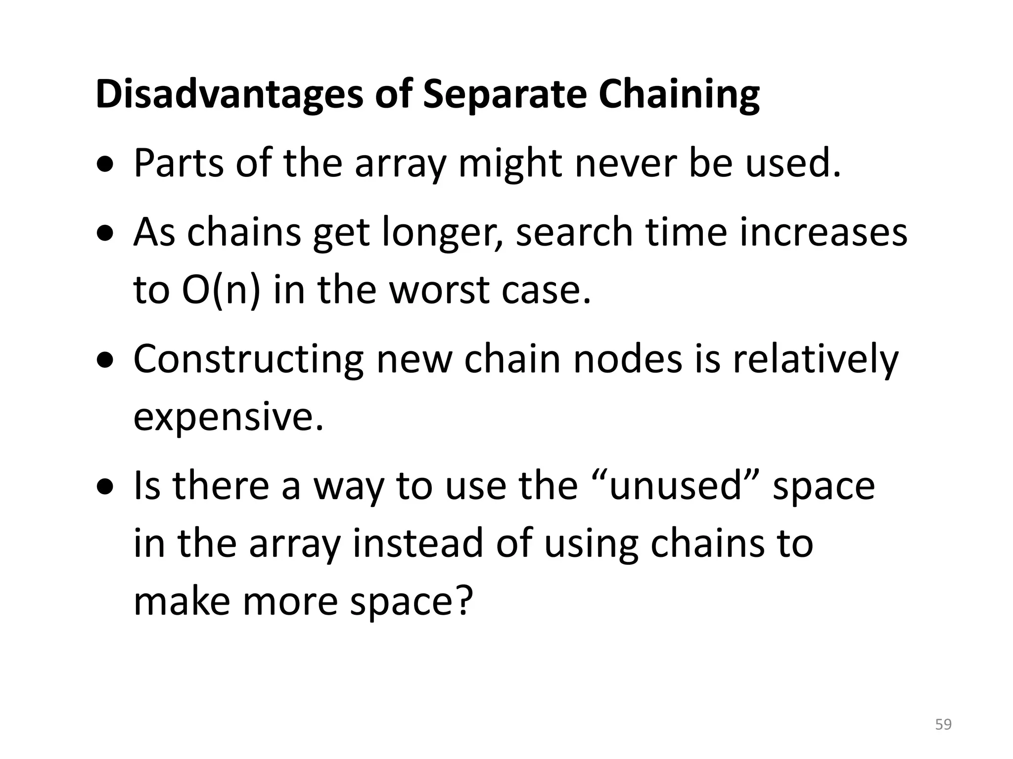 59
Disadvantages of Separate Chaining
• Parts of the array might never be used.
• As chains get longer, search time increases
to O(n) in the worst case.
• Constructing new chain nodes is relatively
expensive.
• Is there a way to use the “unused” space
in the array instead of using chains to
make more space?
 