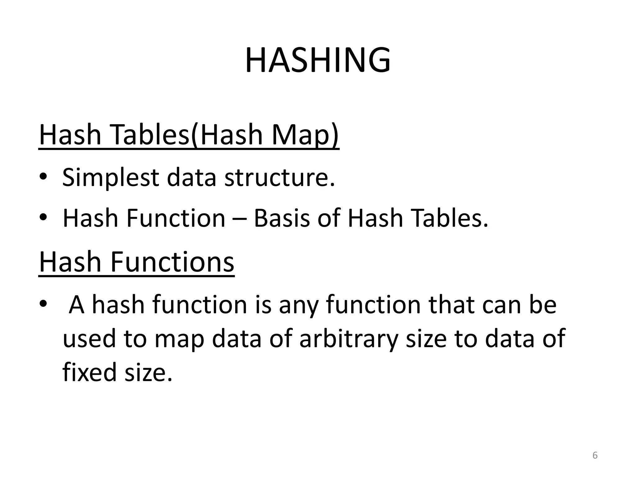 HASHING
Hash Tables(Hash Map)
• Simplest data structure.
• Hash Function – Basis of Hash Tables.
Hash Functions
• A hash function is any function that can be
used to map data of arbitrary size to data of
fixed size.
6
 