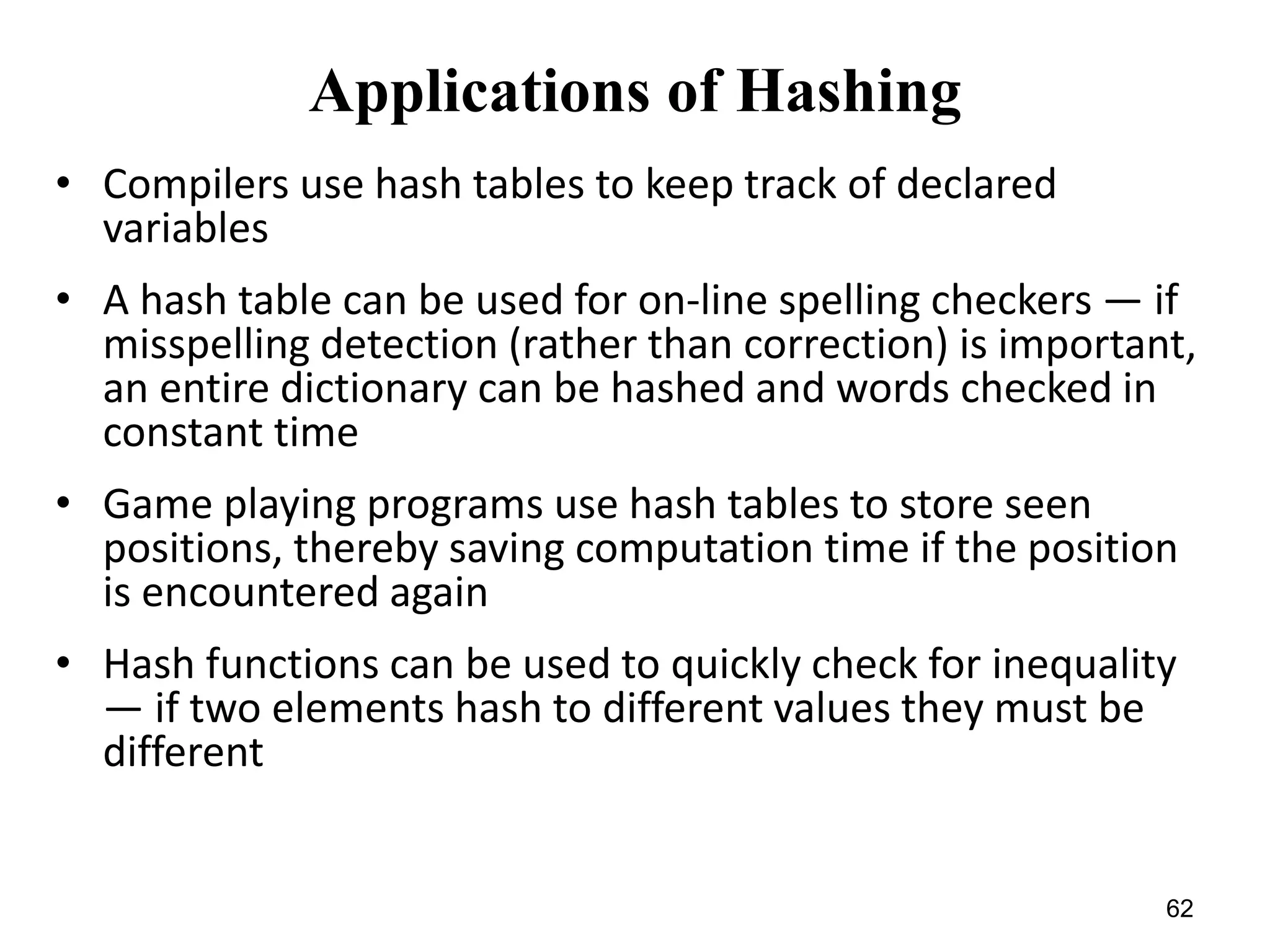 62
Applications of Hashing
• Compilers use hash tables to keep track of declared
variables
• A hash table can be used for on-line spelling checkers — if
misspelling detection (rather than correction) is important,
an entire dictionary can be hashed and words checked in
constant time
• Game playing programs use hash tables to store seen
positions, thereby saving computation time if the position
is encountered again
• Hash functions can be used to quickly check for inequality
— if two elements hash to different values they must be
different
 