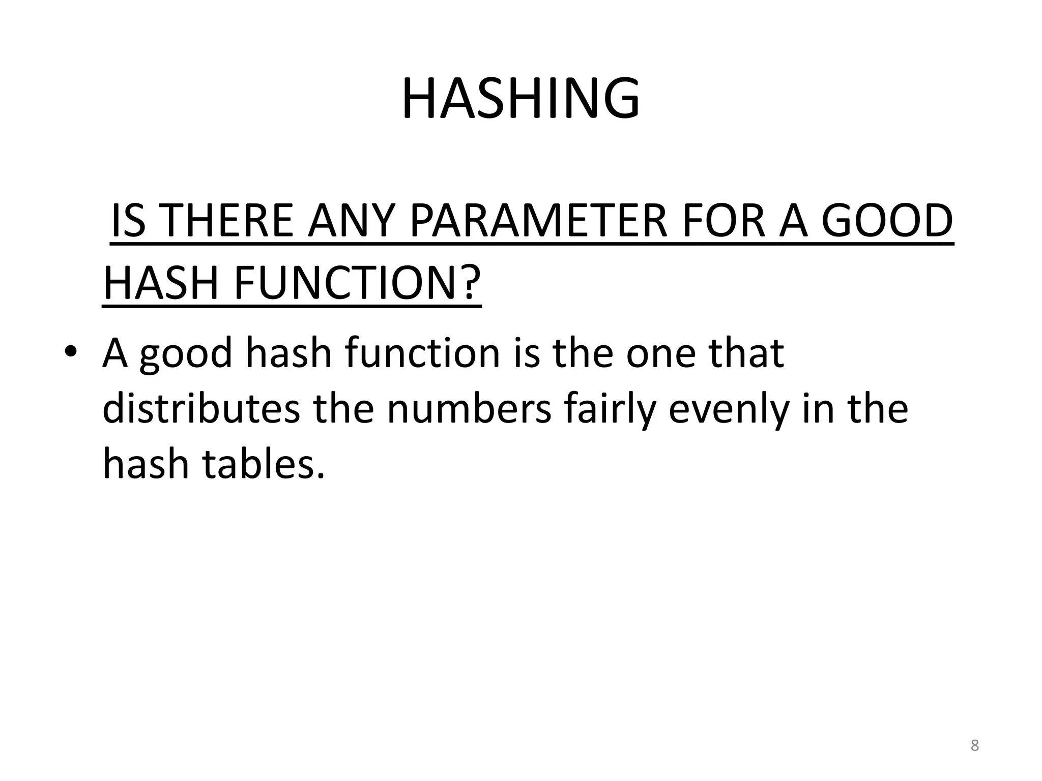 HASHING
IS THERE ANY PARAMETER FOR A GOOD
HASH FUNCTION?
• A good hash function is the one that
distributes the numbers fairly evenly in the
hash tables.
8
 