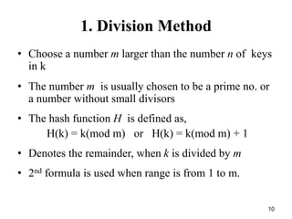 10
1. Division Method
• Choose a number m larger than the number n of keys
in k
• The number m is usually chosen to be a prime no. or
a number without small divisors
• The hash function H is defined as,
H(k) = k(mod m) or H(k) = k(mod m) + 1
• Denotes the remainder, when k is divided by m
• 2nd formula is used when range is from 1 to m.
 