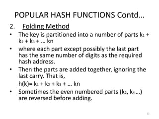 POPULAR HASH FUNCTIONS Contd…
2. Folding Method
• The key is partitioned into a number of parts k1 +
k2 + k3 + … kn
• where each part except possibly the last part
has the same number of digits as the required
hash address.
• Then the parts are added together, ignoring the
last carry. That is,
h(k)= k1 + k2 + k3 + … kn
• Sometimes the even numbered parts (k2, k4 …)
are reversed before adding.
12
 