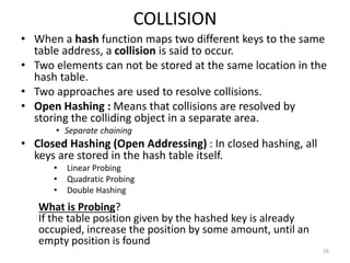COLLISION
• When a hash function maps two different keys to the same
table address, a collision is said to occur.
• Two elements can not be stored at the same location in the
hash table.
• Two approaches are used to resolve collisions.
• Open Hashing : Means that collisions are resolved by
storing the colliding object in a separate area.
• Separate chaining
• Closed Hashing (Open Addressing) : In closed hashing, all
keys are stored in the hash table itself.
• Linear Probing
• Quadratic Probing
• Double Hashing
26
What is Probing?
If the table position given by the hashed key is already
occupied, increase the position by some amount, until an
empty position is found
 