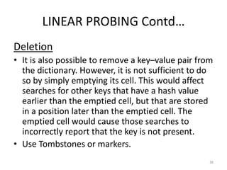 LINEAR PROBING Contd…
Deletion
• It is also possible to remove a key–value pair from
the dictionary. However, it is not sufficient to do
so by simply emptying its cell. This would affect
searches for other keys that have a hash value
earlier than the emptied cell, but that are stored
in a position later than the emptied cell. The
emptied cell would cause those searches to
incorrectly report that the key is not present.
• Use Tombstones or markers.
38
 