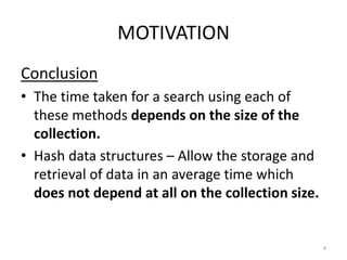 MOTIVATION
Conclusion
• The time taken for a search using each of
these methods depends on the size of the
collection.
• Hash data structures – Allow the storage and
retrieval of data in an average time which
does not depend at all on the collection size.
4
 