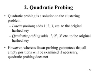 42
2. Quadratic Probing
• Quadratic probing is a solution to the clustering
problem
– Linear probing adds 1, 2, 3, etc. to the original
hashed key
– Quadratic probing adds 12, 22, 32 etc. to the original
hashed key
• However, whereas linear probing guarantees that all
empty positions will be examined if necessary,
quadratic probing does not
 