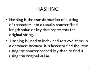 HASHING
• Hashing is the transformation of a string
of characters into a usually shorter fixed-
length value or key that represents the
original string.
• Hashing is used to index and retrieve items in
a database because it is faster to find the item
using the shorter hashed key than to find it
using the original value.
5
 
