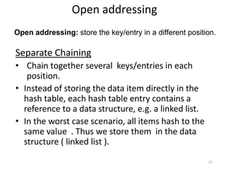 Open addressing: store the key/entry in a different position.
Separate Chaining
• Chain together several keys/entries in each
position.
• Instead of storing the data item directly in the
hash table, each hash table entry contains a
reference to a data structure, e.g. a linked list.
• In the worst case scenario, all items hash to the
same value . Thus we store them in the data
structure ( linked list ).
57
Open addressing
 