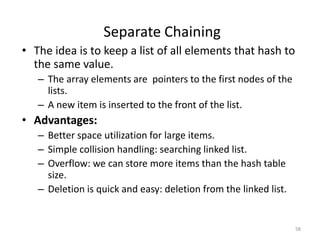 58
• The idea is to keep a list of all elements that hash to
the same value.
– The array elements are pointers to the first nodes of the
lists.
– A new item is inserted to the front of the list.
• Advantages:
– Better space utilization for large items.
– Simple collision handling: searching linked list.
– Overflow: we can store more items than the hash table
size.
– Deletion is quick and easy: deletion from the linked list.
Separate Chaining
 