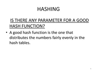 HASHING
IS THERE ANY PARAMETER FOR A GOOD
HASH FUNCTION?
• A good hash function is the one that
distributes the numbers fairly evenly in the
hash tables.
8
 