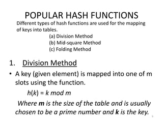 POPULAR HASH FUNCTIONS
1. Division Method
• A key (given element) is mapped into one of m
slots using the function.
h(k) = k mod m
Where m is the size of the table and is usually
chosen to be a prime number and k is the key. 9
Different types of hash functions are used for the mapping
of keys into tables.
(a) Division Method
(b) Mid-square Method
(c) Folding Method
 