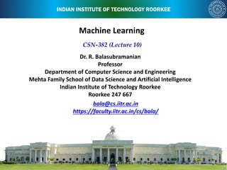 INDIAN INSTITUTE OF TECHNOLOGY ROORKEE
bala@cs.iitr.ac.in
https://faculty.iitr.ac.in/cs/bala/
CSN-382 (Lecture 10)
Dr. R. Balasubramanian
Professor
Department of Computer Science and Engineering
Mehta Family School of Data Science and Artificial Intelligence
Indian Institute of Technology Roorkee
Roorkee 247 667
Machine Learning
 