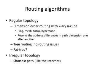 Routing algorithms
• Regular topology
– Dimension order routing with k-ary n-cube
• Ring, mesh, torus, hypercube
• Resolve the address differences in each dimension one
after another
– Tree routing (no routing issue)
– Fat-tree?
• Irregular topology
– Shortest path (like the Internet)
 