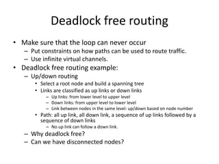 Deadlock free routing
• Make sure that the loop can never occur
– Put constraints on how paths can be used to route traffic.
– Use infinite virtual channels.
• Deadlock free routing example:
– Up/down routing
• Select a root node and build a spanning tree
• Links are classified as up links or down links
– Up links: from lower level to upper level
– Down links: from upper level to lower level
– Link between nodes in the same level: up/down based on node number
• Path: all up link, all down link, a sequence of up links followed by a
sequence of down links
– No up link can follow a down link.
– Why deadlock free?
– Can we have disconnected nodes?
 