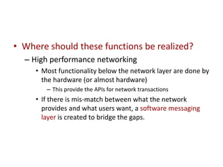 • Where should these functions be realized?
– High performance networking
• Most functionality below the network layer are done by
the hardware (or almost hardware)
– This provide the APIs for network transactions
• If there is mis-match between what the network
provides and what users want, a software messaging
layer is created to bridge the gaps.
 