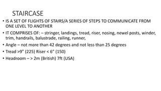 STAIRCASE
• IS A SET OF FLIGHTS OF STAIRS/A SERIES OF STEPS TO COMMUNICATE FROM
ONE LEVEL TO ANOTHER
• IT COMPRISES OF: – stringer, landings, tread, riser, nosing, newel posts, winder,
trim, handrails, balustrade, railing, runner,
• Angle – not more than 42 degrees and not less than 25 degrees
• Tread >9” (225) Riser < 6” (150)
• Headroom – > 2m (British) 7ft (USA)
 