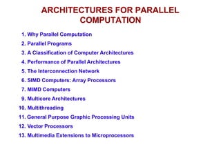 ARCHITECTURES FOR PARALLEL
COMPUTATION
1. Why Parallel Computation
2. Parallel Programs
3. A Classification of Computer Architectures
4. Performance of Parallel Architectures
5. The Interconnection Network
6. SIMD Computers: Array Processors
7. MIMD Computers
9. Multicore Architectures
10. Multithreading
11. General Purpose Graphic Processing Units
12. Vector Processors
13. Multimedia Extensions to Microprocessors
 