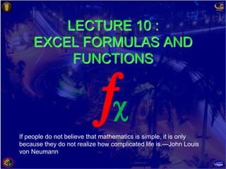 LECTURE 10 :
EXCEL FORMULAS AND
FUNCTIONS
If people do not believe that mathematics is simple, it is only
because they do not realize how complicated life is.—John Louis
von Neumann

 