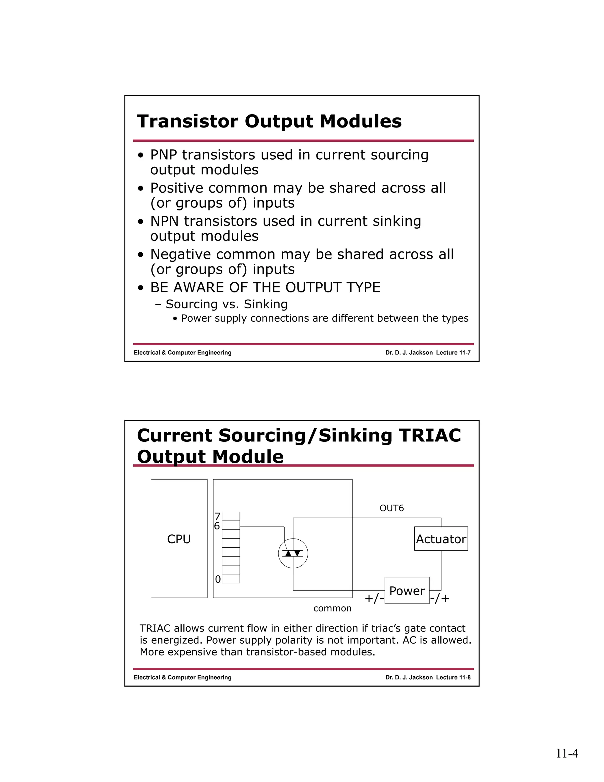 11-4
Dr. D. J. Jackson Lecture 11-7Electrical & Computer Engineering
Transistor Output Modules
• PNP transistors used in current sourcing
output modules
• Positive common may be shared across all
(or groups of) inputs
• NPN transistors used in current sinking
output modules
• Negative common may be shared across all
(or groups of) inputs
• BE AWARE OF THE OUTPUT TYPE
– Sourcing vs. Sinking
• Power supply connections are different between the types
Dr. D. J. Jackson Lecture 11-8Electrical & Computer Engineering
Current Sourcing/Sinking TRIAC
Output Module
CPU
Power
Actuator
+/- -/+
common
0
7
6
OUT6
TRIAC allows current flow in either direction if triac’s gate contact
is energized. Power supply polarity is not important. AC is allowed.
More expensive than transistor-based modules.
 
