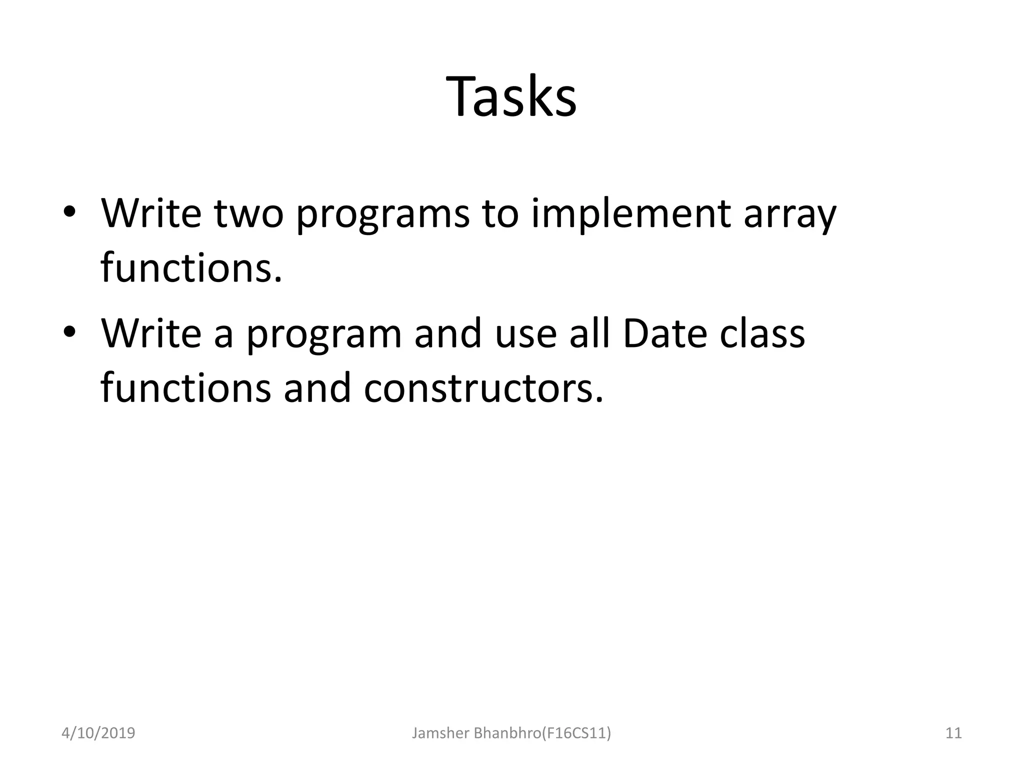 Tasks
• Write two programs to implement array
functions.
• Write a program and use all Date class
functions and constructors.
4/10/2019 Jamsher Bhanbhro(F16CS11) 11
 