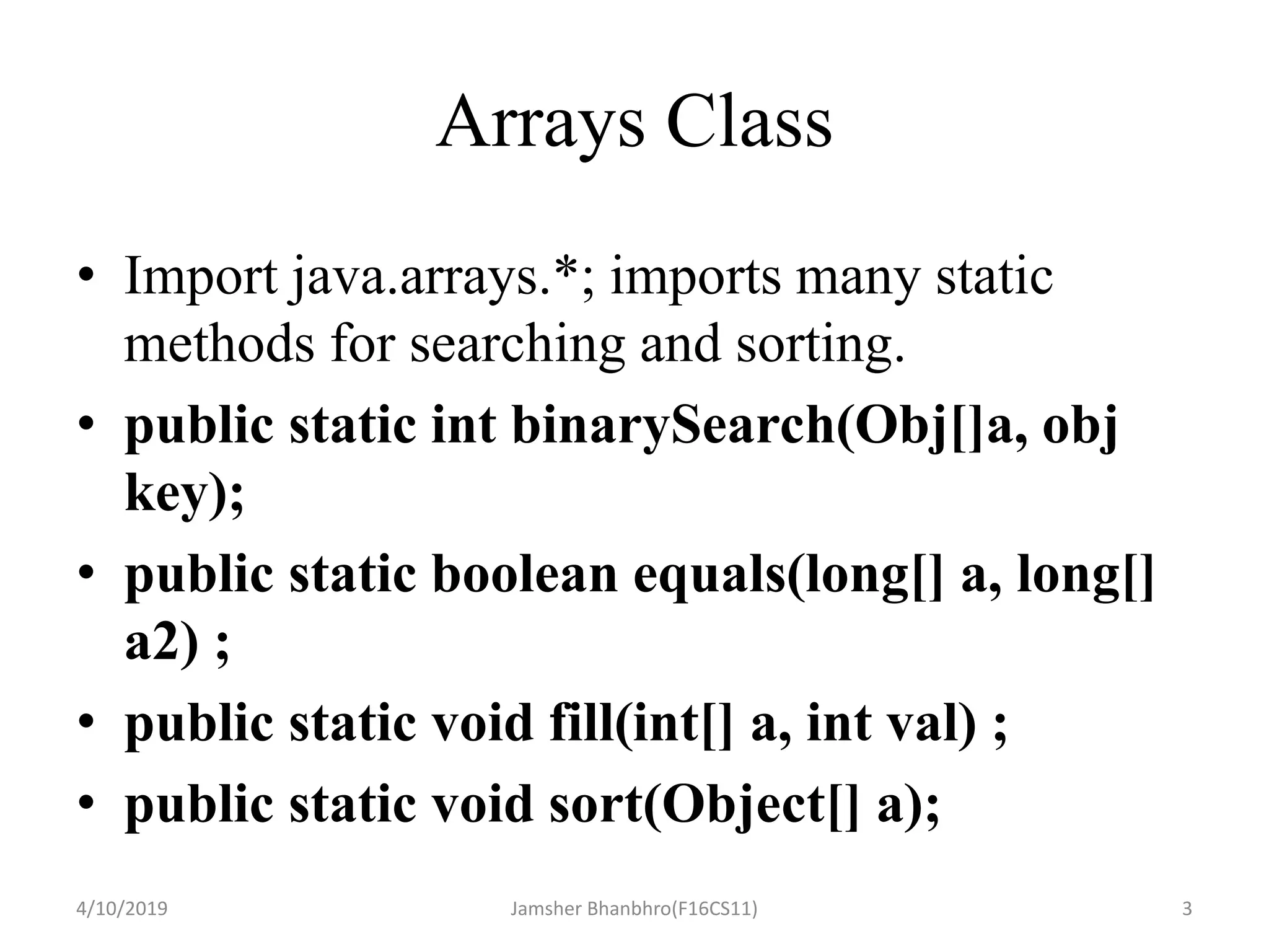 Arrays Class
• Import java.arrays.*; imports many static
methods for searching and sorting.
• public static int binarySearch(Obj[]a, obj
key);
• public static boolean equals(long[] a, long[]
a2) ;
• public static void fill(int[] a, int val) ;
• public static void sort(Object[] a);
4/10/2019 Jamsher Bhanbhro(F16CS11) 3
 
