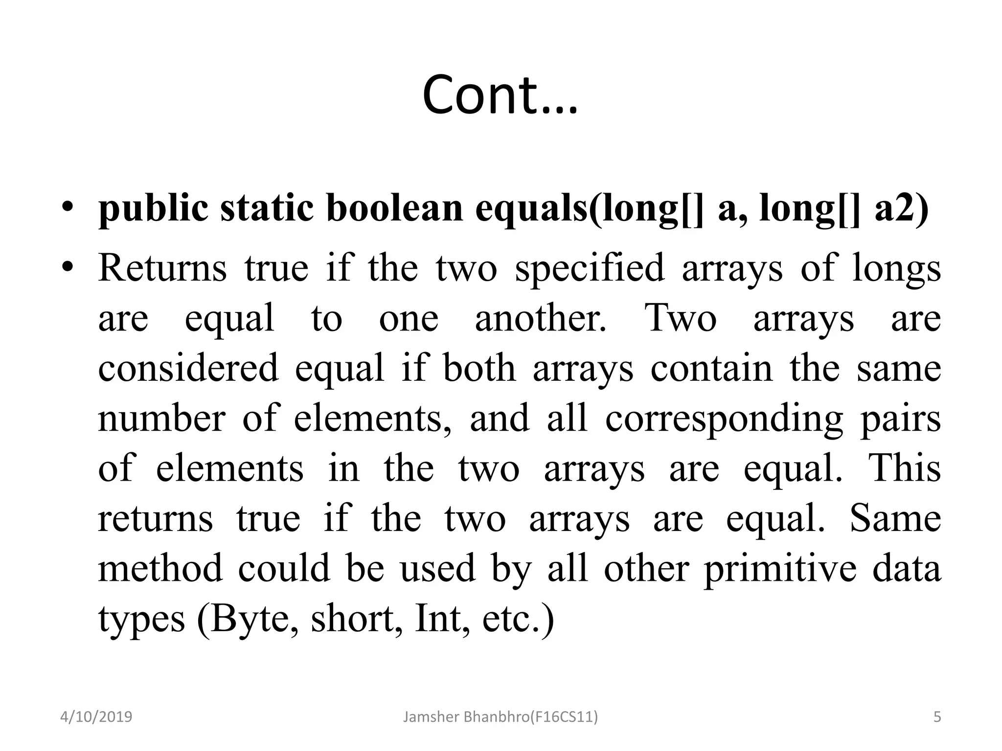 Cont…
• public static boolean equals(long[] a, long[] a2)
• Returns true if the two specified arrays of longs
are equal to one another. Two arrays are
considered equal if both arrays contain the same
number of elements, and all corresponding pairs
of elements in the two arrays are equal. This
returns true if the two arrays are equal. Same
method could be used by all other primitive data
types (Byte, short, Int, etc.)
4/10/2019 Jamsher Bhanbhro(F16CS11) 5
 