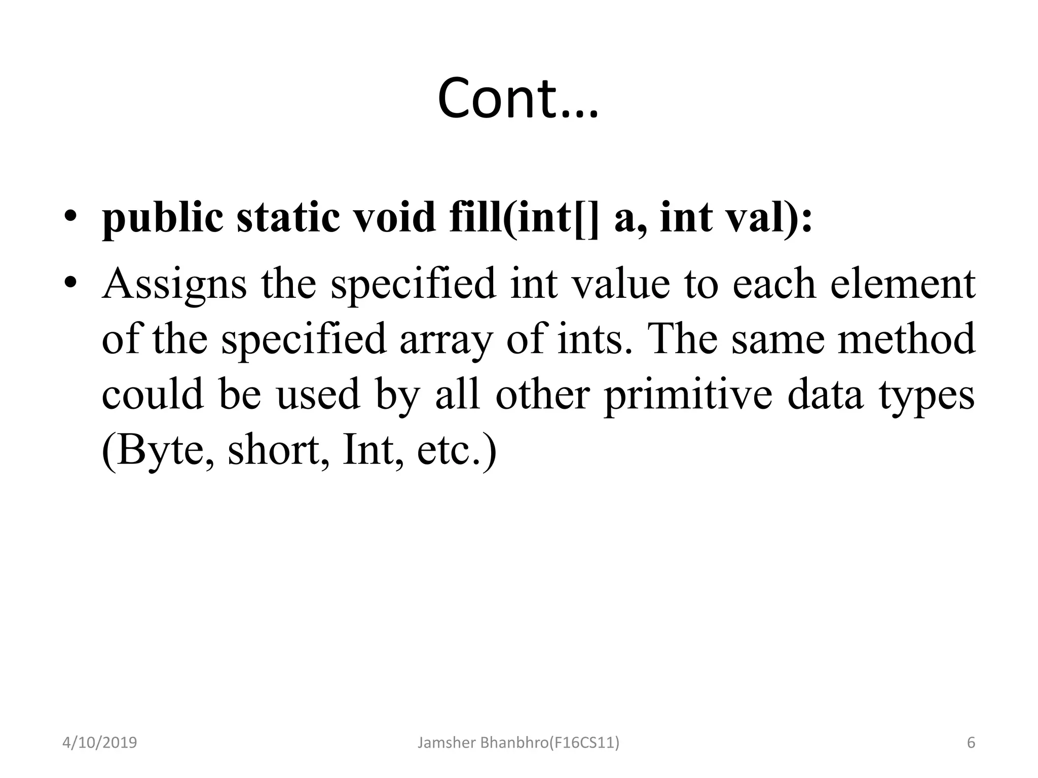 Cont…
• public static void fill(int[] a, int val):
• Assigns the specified int value to each element
of the specified array of ints. The same method
could be used by all other primitive data types
(Byte, short, Int, etc.)
4/10/2019 Jamsher Bhanbhro(F16CS11) 6
 