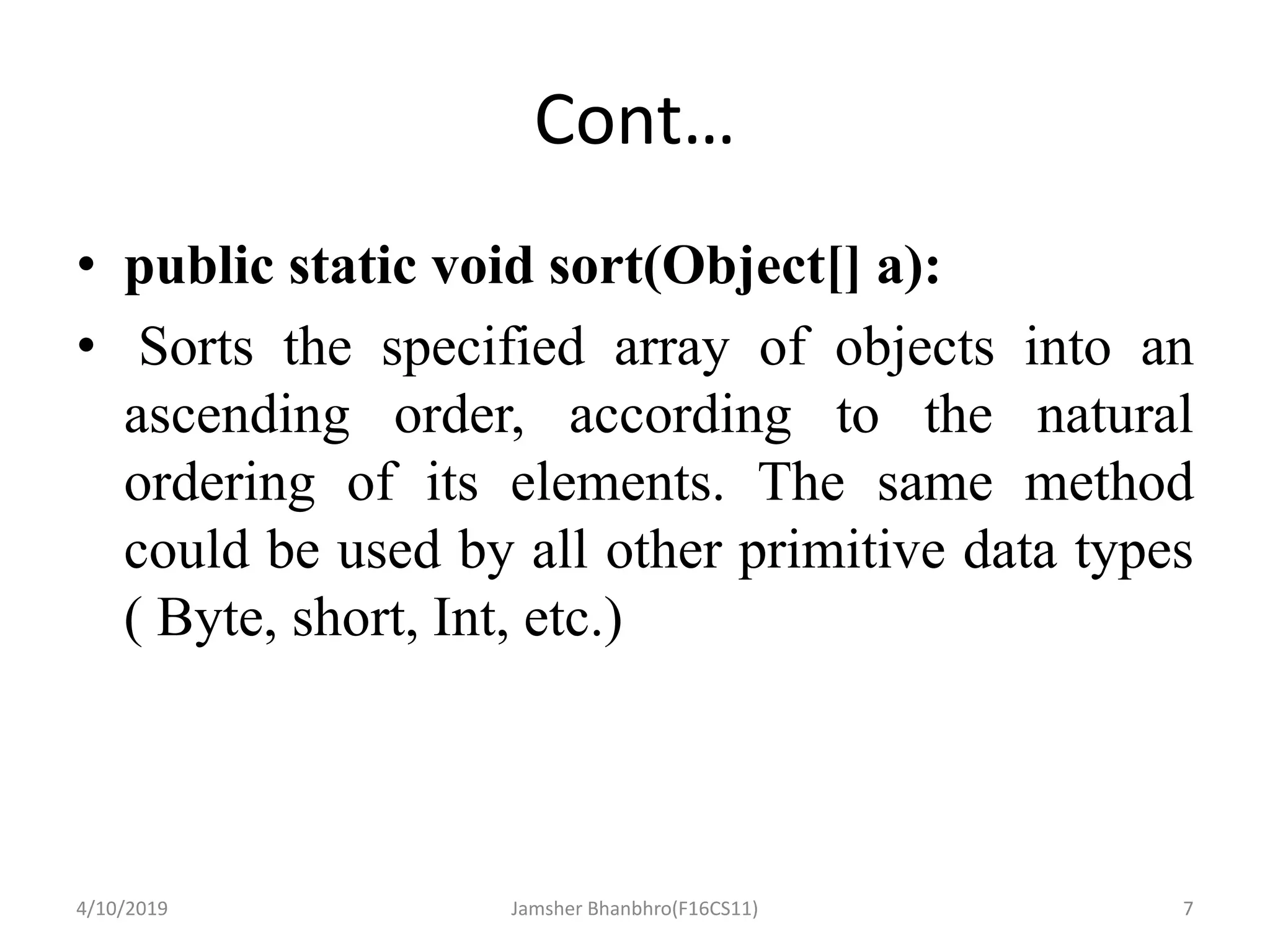 Cont…
• public static void sort(Object[] a):
• Sorts the specified array of objects into an
ascending order, according to the natural
ordering of its elements. The same method
could be used by all other primitive data types
( Byte, short, Int, etc.)
4/10/2019 Jamsher Bhanbhro(F16CS11) 7
 