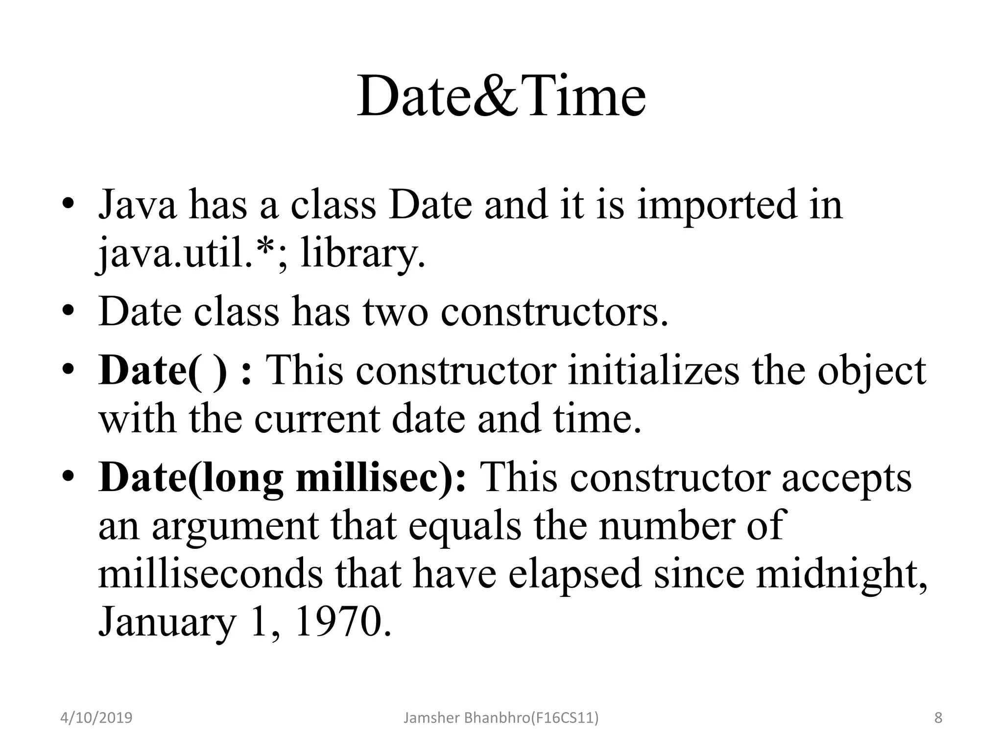 Date&Time
• Java has a class Date and it is imported in
java.util.*; library.
• Date class has two constructors.
• Date( ) : This constructor initializes the object
with the current date and time.
• Date(long millisec): This constructor accepts
an argument that equals the number of
milliseconds that have elapsed since midnight,
January 1, 1970.
4/10/2019 Jamsher Bhanbhro(F16CS11) 8
 