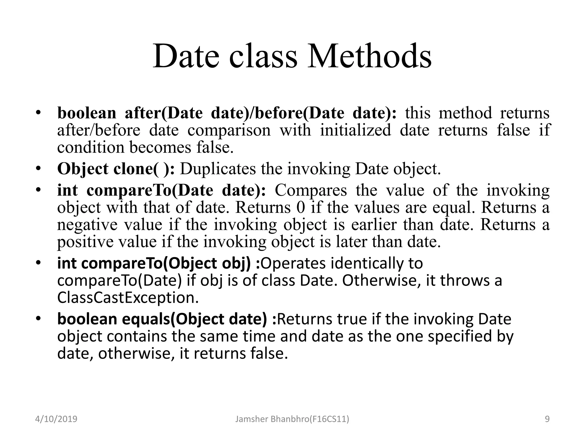Date class Methods
• boolean after(Date date)/before(Date date): this method returns
after/before date comparison with initialized date returns false if
condition becomes false.
• Object clone( ): Duplicates the invoking Date object.
• int compareTo(Date date): Compares the value of the invoking
object with that of date. Returns 0 if the values are equal. Returns a
negative value if the invoking object is earlier than date. Returns a
positive value if the invoking object is later than date.
• int compareTo(Object obj) :Operates identically to
compareTo(Date) if obj is of class Date. Otherwise, it throws a
ClassCastException.
• boolean equals(Object date) :Returns true if the invoking Date
object contains the same time and date as the one specified by
date, otherwise, it returns false.
4/10/2019 Jamsher Bhanbhro(F16CS11) 9
 